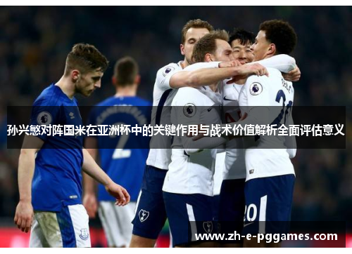 孙兴慜对阵国米在亚洲杯中的关键作用与战术价值解析全面评估意义 孙兴慜对阵国米在亚洲杯中的关键作用与战术价值解析全面评估意义