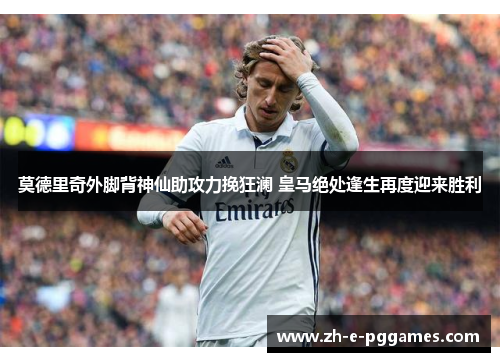 莫德里奇外脚背神仙助攻力挽狂澜 皇马绝处逢生再度迎来胜利