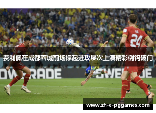 费利佩在成都蓉城前场撑起进攻屡次上演精彩倒钩破门