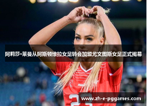 阿莉莎·莱曼从阿斯顿维拉女足转会加盟尤文图斯女足正式揭幕 阿莉莎·莱曼从阿斯顿维拉女足转会加盟尤文图斯女足正式揭幕