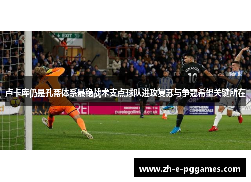 卢卡库仍是孔蒂体系最稳战术支点球队进攻复苏与争冠希望关键所在 卢卡库仍是孔蒂体系最稳战术支点球队进攻复苏与争冠希望关键所在